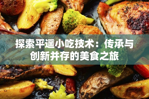 探索平遥小吃技术：传承与创新并存的美食之旅