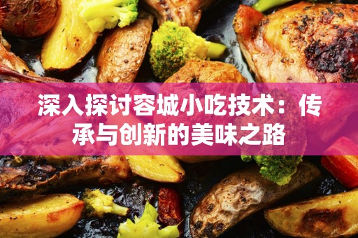 深入探讨容城小吃技术：传承与创新的美味之路